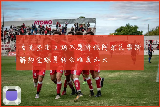 马竞坚定立场不愿降低阿尔瓦雷斯解约金球员转会难度加大