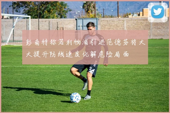 彭南特称若利物浦引进范德芬将大大提升防线速度化解危险局面