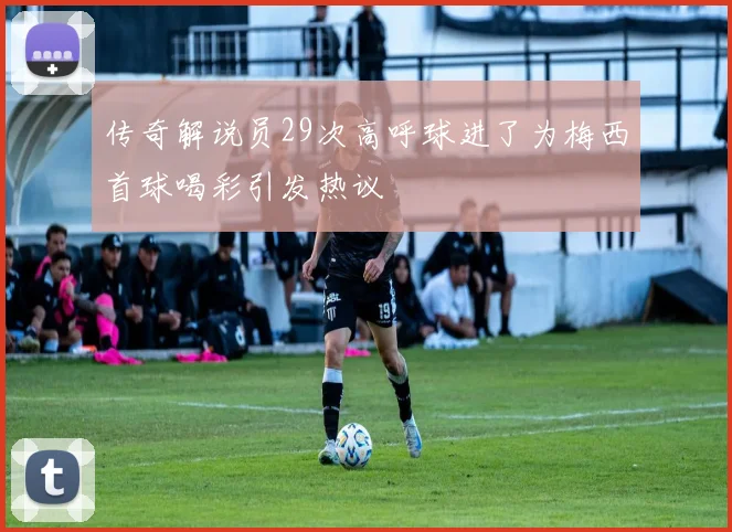传奇解说员29次高呼球进了为梅西首球喝彩引发热议
