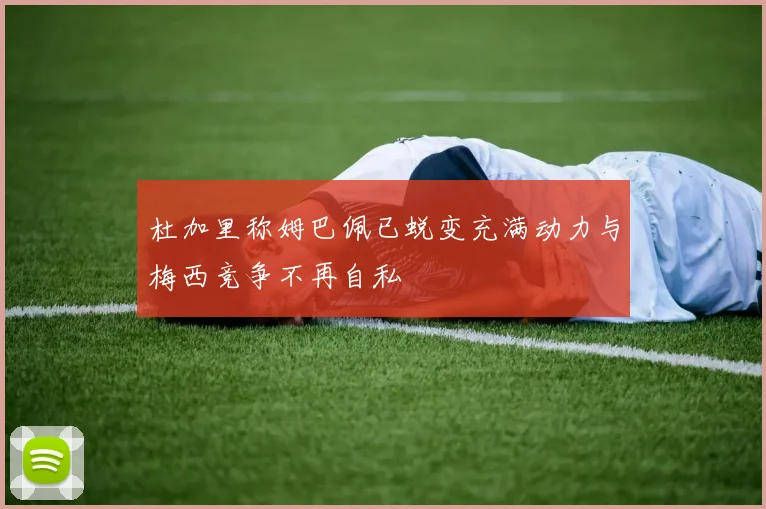 杜加里称姆巴佩已蜕变充满动力与梅西竞争不再自私