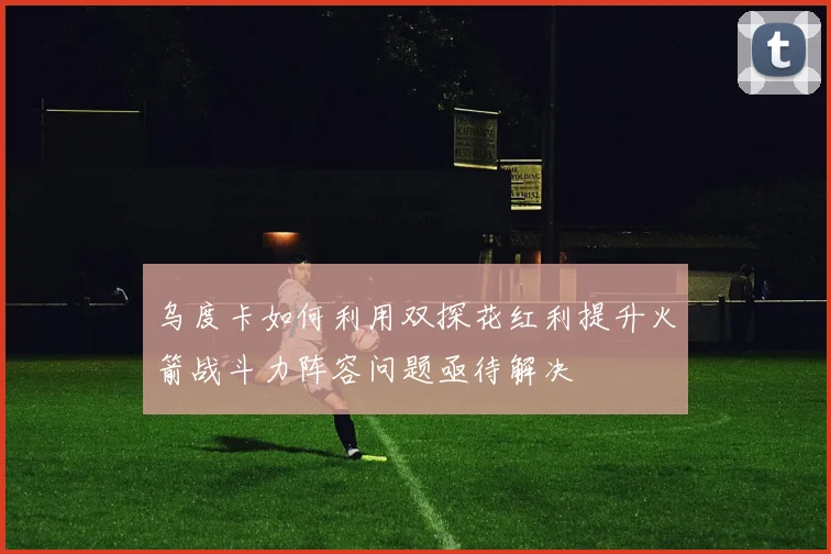 乌度卡如何利用双探花红利提升火箭战斗力阵容问题亟待解决