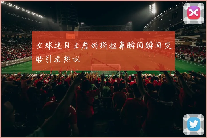 女球迷目击詹姆斯抠鼻瞬间瞬间变脸引发热议