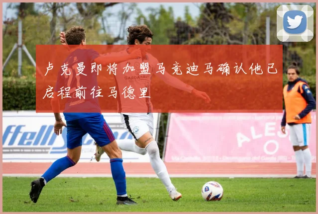 卢克曼即将加盟马竞迪马确认他已启程前往马德里