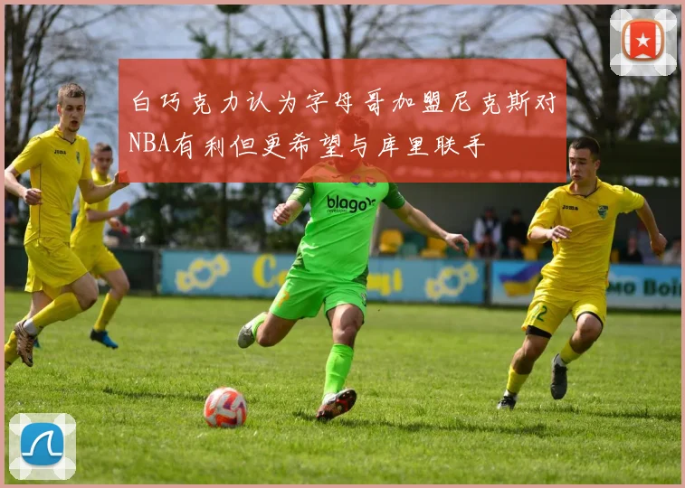 白巧克力认为字母哥加盟尼克斯对NBA有利但更希望与库里联手