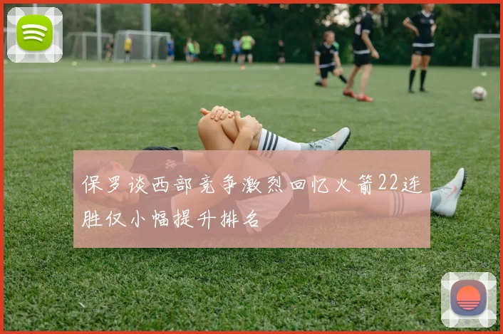 保罗谈西部竞争激烈回忆火箭22连胜仅小幅提升排名