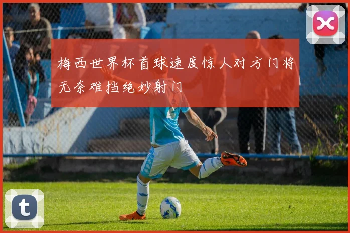 梅西世界杯首球速度惊人对方门将无奈难挡绝妙射门