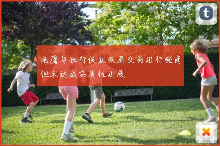 老鹰与独行侠就浓眉交易进行磋商但未达成实质性进展
