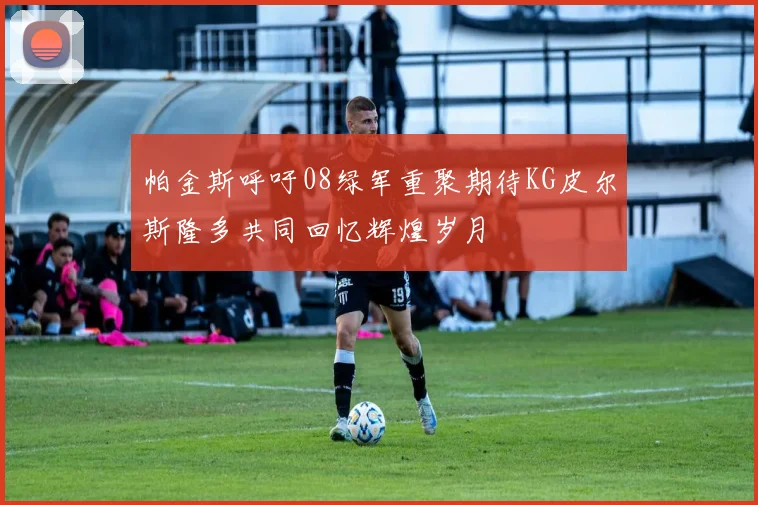 帕金斯呼吁08绿军重聚期待KG皮尔斯隆多共同回忆辉煌岁月