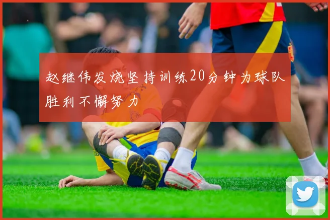 赵继伟发烧坚持训练20分钟为球队胜利不懈努力
