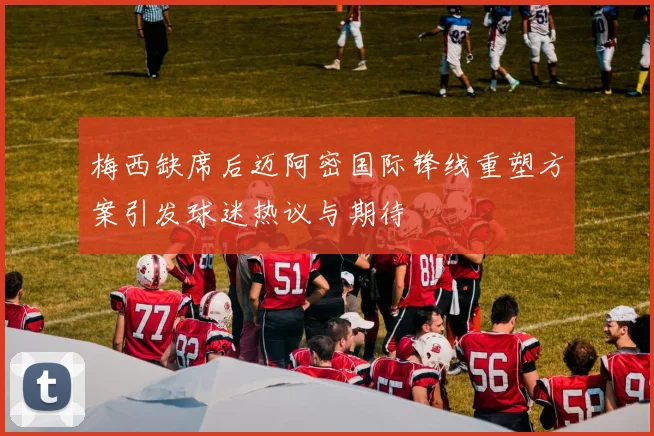 梅西缺席后迈阿密国际锋线重塑方案引发球迷热议与期待