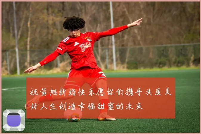 祝黄旭新婚快乐愿你们携手共度美好人生创造幸福甜蜜的未来