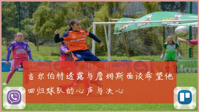 吉尔伯特透露与詹姆斯面谈希望他回归球队的心声与决心
