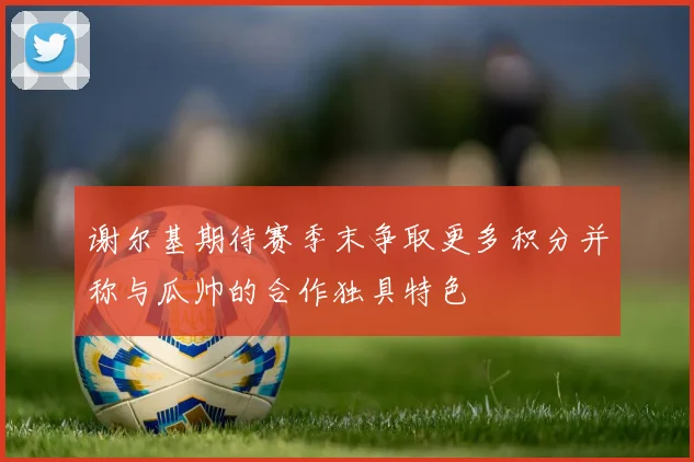 谢尔基期待赛季末争取更多积分并称与瓜帅的合作独具特色